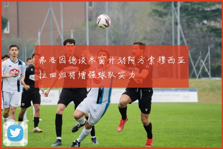弗洛因德谈冬窗计划阿方索穆西亚拉回归将增强球队实力