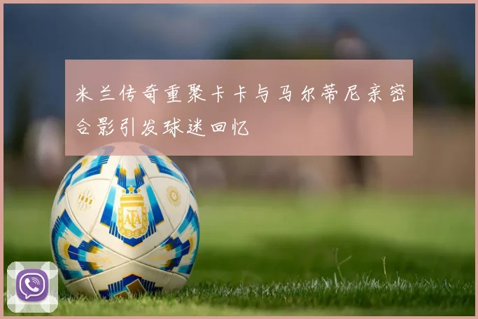 米兰传奇重聚卡卡与马尔蒂尼亲密合影引发球迷回忆