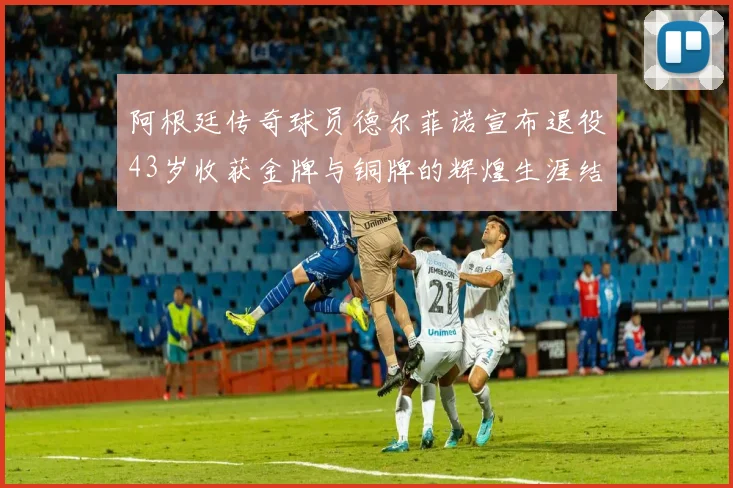 阿根廷传奇球员德尔菲诺宣布退役43岁收获金牌与铜牌的辉煌生涯结束