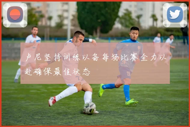 卢尼坚持训练以备每场比赛全力以赴确保最佳状态