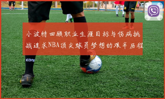 小波特回顾职业生涯目标与伤病挑战追求NBA顶尖球员梦想的艰辛历程