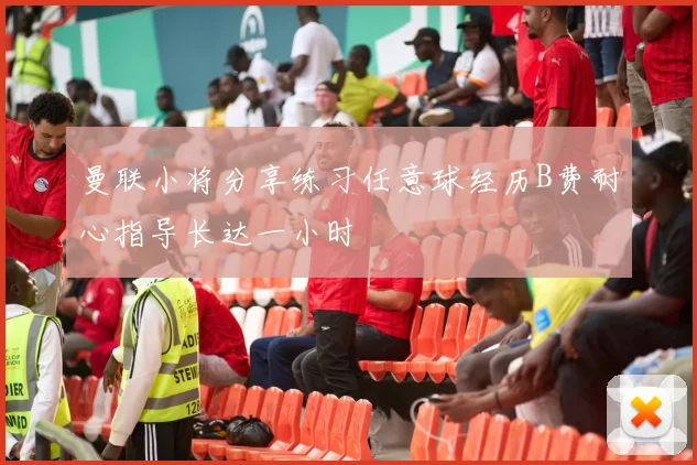 曼联小将分享练习任意球经历B费耐心指导长达一小时