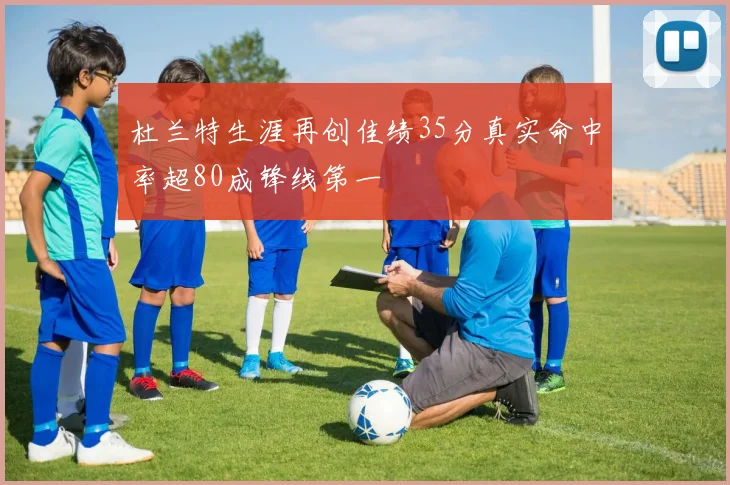 杜兰特生涯再创佳绩35分真实命中率超80成锋线第一