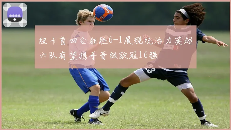 纽卡首回合狂胜6-1展现统治力英超六队有望携手晋级欧冠16强