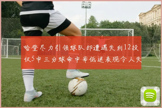 哈登尽力引领球队却遭遇失利12投仅5中三分球命中率低迷表现令人失望