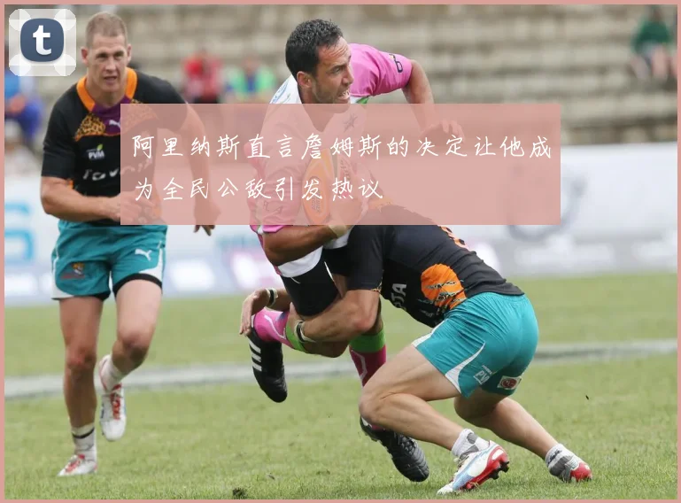 阿里纳斯直言詹姆斯的决定让他成为全民公敌引发热议