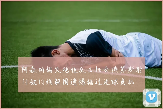 阿森纳错失绝佳反击机会热苏斯射门被门线解围遗憾错过进球良机