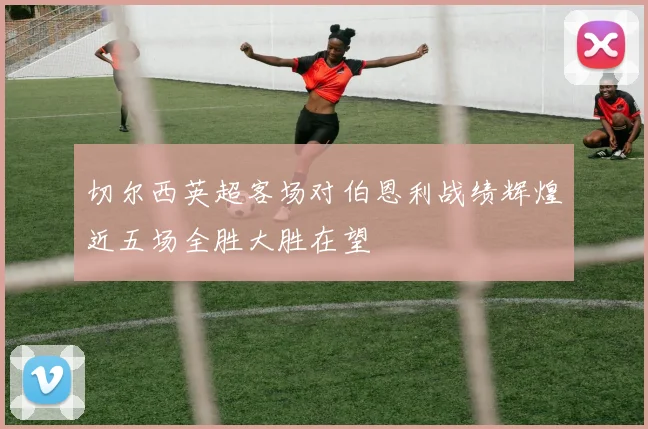 切尔西英超客场对伯恩利战绩辉煌近五场全胜大胜在望