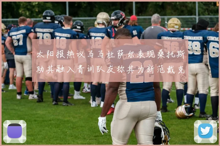 太阳报热议马马杜萨尔表现桑托斯助其融入青训队友称其为新范戴克