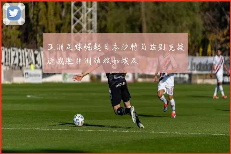 亚洲足球崛起日本沙特乌兹别克接连战胜非洲劲旅如埃及